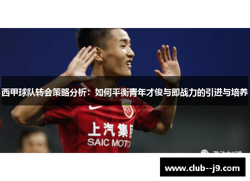 西甲球队转会策略分析:如何平衡青年才俊与即战力的引进与培养 西甲球队转会策略分析:如何平衡青年才俊与即战力的引进与培养