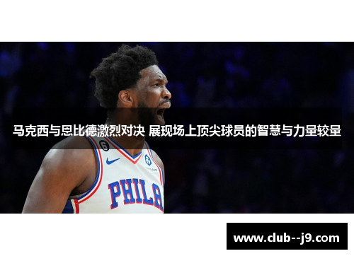 马克西与恩比德激烈对决 展现场上顶尖球员的智慧与力量较量 马克西与恩比德激烈对决 展现场上顶尖球员的智慧与力量较量