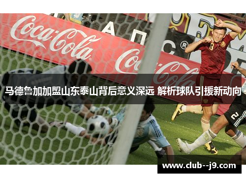 马德鲁加加盟山东泰山背后意义深远 解析球队引援新动向