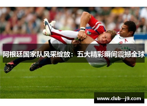 阿根廷国家队风采绽放:五大精彩瞬间震撼全球 阿根廷国家队风采绽放:五大精彩瞬间震撼全球