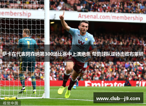 萨卡在代表阿森纳第300场比赛中上演绝杀 帮助球队逆转击败布莱顿