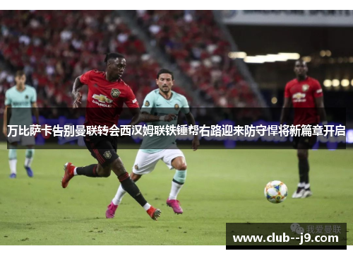 万比萨卡告别曼联转会西汉姆联铁锤帮右路迎来防守悍将新篇章开启 万比萨卡告别曼联转会西汉姆联铁锤帮右路迎来防守悍将新篇章开启