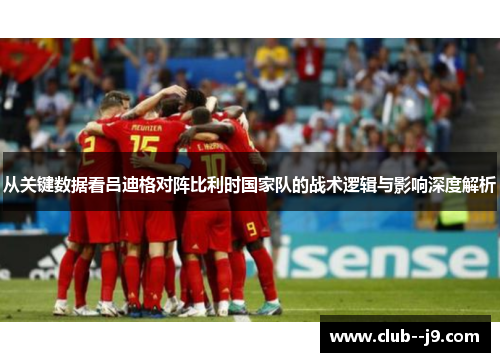 从关键数据看吕迪格对阵比利时国家队的战术逻辑与影响深度解析 从关键数据看吕迪格对阵比利时国家队的战术逻辑与影响深度解析